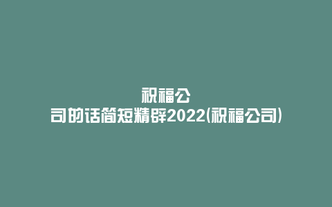 祝福公司的话简短精辟2022(祝福公司)