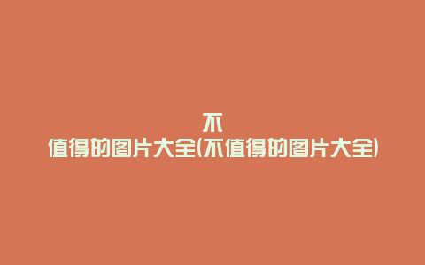 不值得的图片大全(不值得的图片大全)