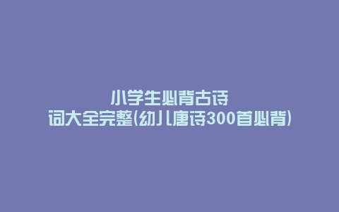 小学生必背古诗词大全完整(幼儿唐诗300首必背)