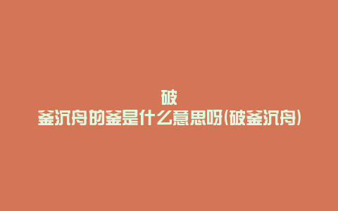 破釜沉舟的釜是什么意思呀(破釜沉舟)