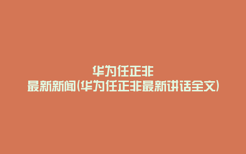华为任正非最新新闻(华为任正非最新讲话全文)