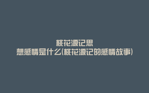 桃花源记思想感情是什么(桃花源记的感情故事)