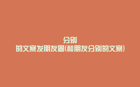 分别的文案发朋友圈(和朋友分别的文案)