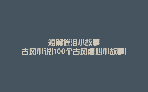 短篇催泪小故事古风小说(100个古风虐心小故事)