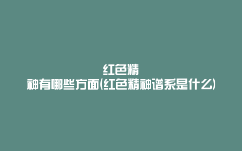 红色精神有哪些方面(红色精神谱系是什么)