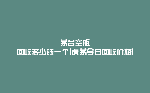 茅台空瓶回收多少钱一个(虎茅今日回收价格)