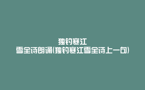 独钓寒江雪全诗朗诵(独钓寒江雪全诗上一句)