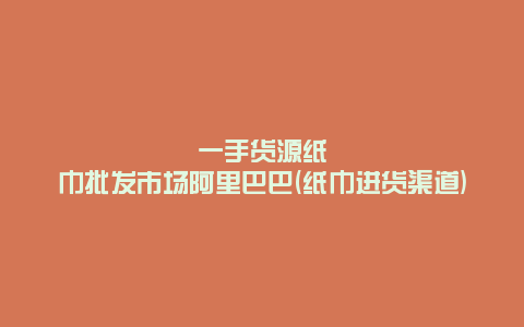 一手货源纸巾批发市场阿里巴巴(纸巾进货渠道)