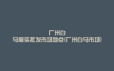 广州白马服装批发市场地点(广州白马市场)