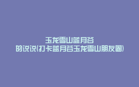 玉龙雪山蓝月谷的说说(打卡蓝月谷玉龙雪山朋友圈)