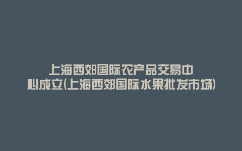 上海西郊国际农产品交易中心成立(上海西郊国际水果批发市场)