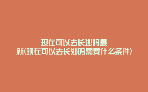 现在可以去长沙吗最新(现在可以去长沙吗需要什么条件)