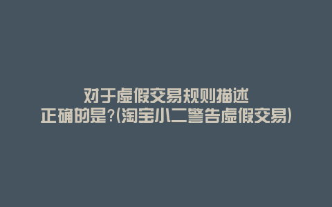 对于虚假交易规则描述正确的是?(淘宝小二警告虚假交易)