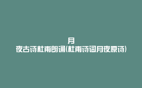 月夜古诗杜甫朗诵(杜甫诗词月夜原诗)