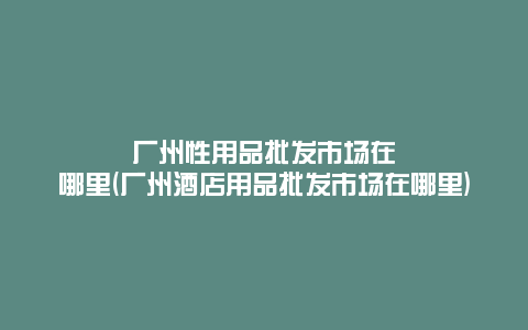 广州性用品批发市场在哪里(广州酒店用品批发市场在哪里)