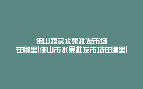 佛山蔬菜水果批发市场在哪里(佛山市水果批发市场在哪里)