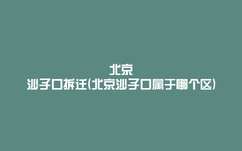 北京沙子口拆迁(北京沙子口属于哪个区)