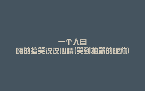 一个人自嗨的搞笑说说心情(笑到抽筋的昵称)