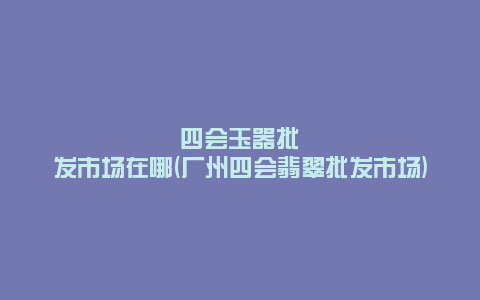 四会玉器批发市场在哪(广州四会翡翠批发市场)