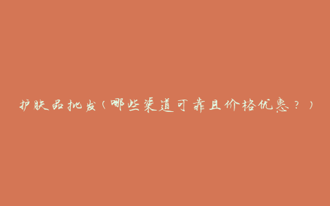 护肤品批发(哪些渠道可靠且价格优惠？)