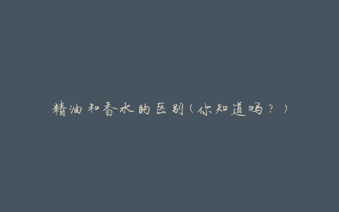 精油和香水的区别(你知道吗？)