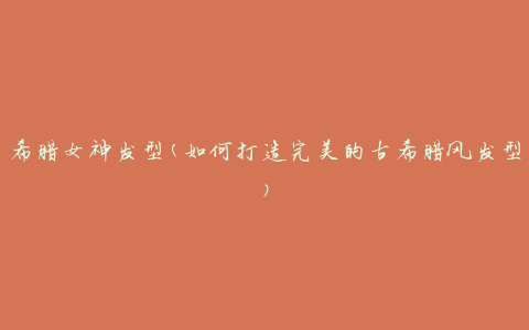 希腊女神发型(如何打造完美的古希腊风发型)