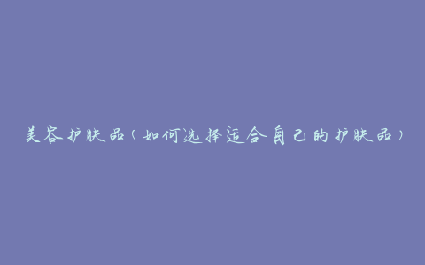 美容护肤品(如何选择适合自己的护肤品)