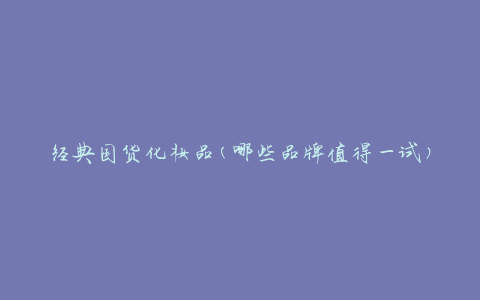 经典国货化妆品(哪些品牌值得一试)