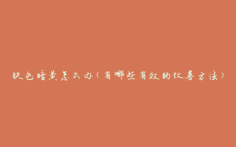 肤色暗黄怎么办(有哪些有效的改善方法)