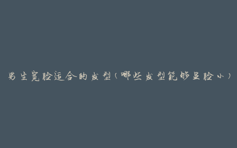 男生宽脸适合的发型(哪些发型能够显脸小)
