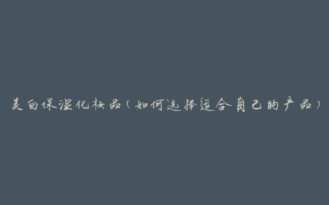 美白保湿化妆品(如何选择适合自己的产品)