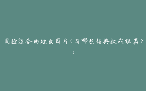 圆脸适合的短发图片(有哪些经典款式推荐？)