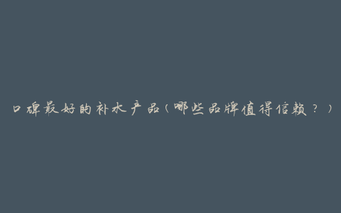 口碑最好的补水产品(哪些品牌值得信赖？)