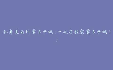 全身美白针要多少钱(一次疗程需要多少钱？)
