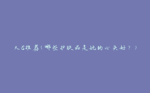 大S推荐(哪些护肤品是她的心头好？)