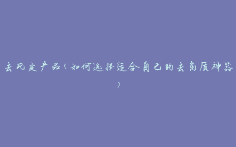 去死皮产品(如何选择适合自己的去角质神器)
