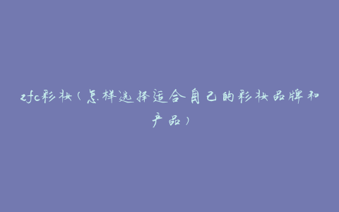 zfc彩妆(怎样选择适合自己的彩妆品牌和产品)