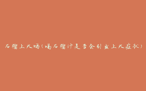 石榴上火吗(喝石榴汁是否会引发上火症状)