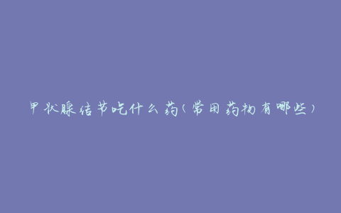 甲状腺结节吃什么药(常用药物有哪些)