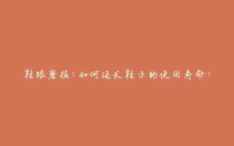鞋跟磨损(如何延长鞋子的使用寿命)