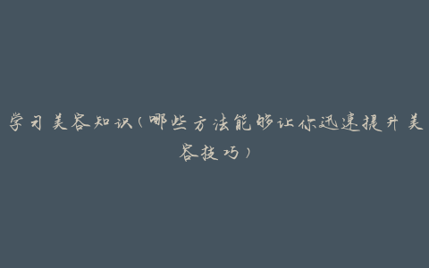 学习美容知识(哪些方法能够让你迅速提升美容技巧)