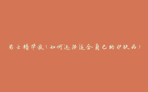 男士精华液(如何选择适合自己的护肤品)