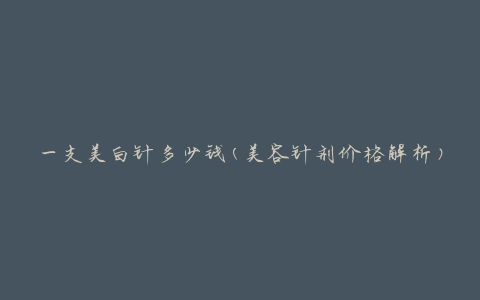 一支美白针多少钱(美容针剂价格解析)
