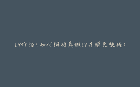 LV价格(如何辨别真假LV并避免被骗)