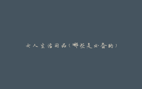 女人生活用品(哪些是必备的)
