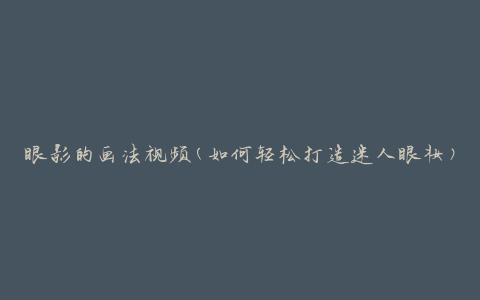 眼影的画法视频(如何轻松打造迷人眼妆)