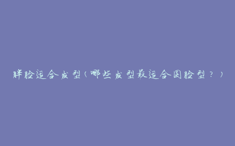 胖脸适合发型(哪些发型最适合圆脸型？)
