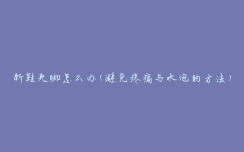 新鞋夹脚怎么办(避免疼痛与水泡的方法)