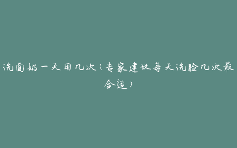 洗面奶一天用几次(专家建议每天洗脸几次最合适)