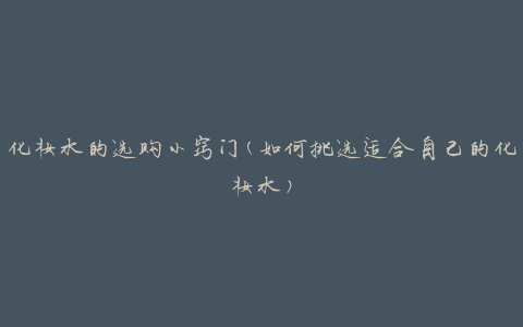 化妆水的选购小窍门(如何挑选适合自己的化妆水)